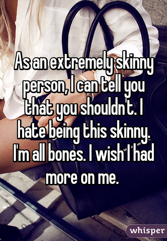 As an extremely skinny person, I can tell you that you shouldn't. I hate being this skinny. I'm all bones. I wish I had more on me. 