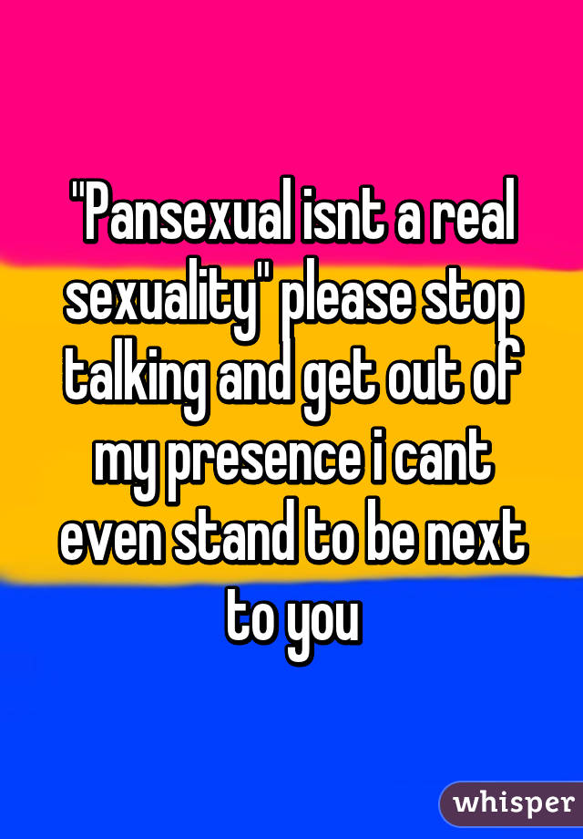 "Pansexual isnt a real sexuality" please stop talking and get out of my presence i cant even stand to be next to you