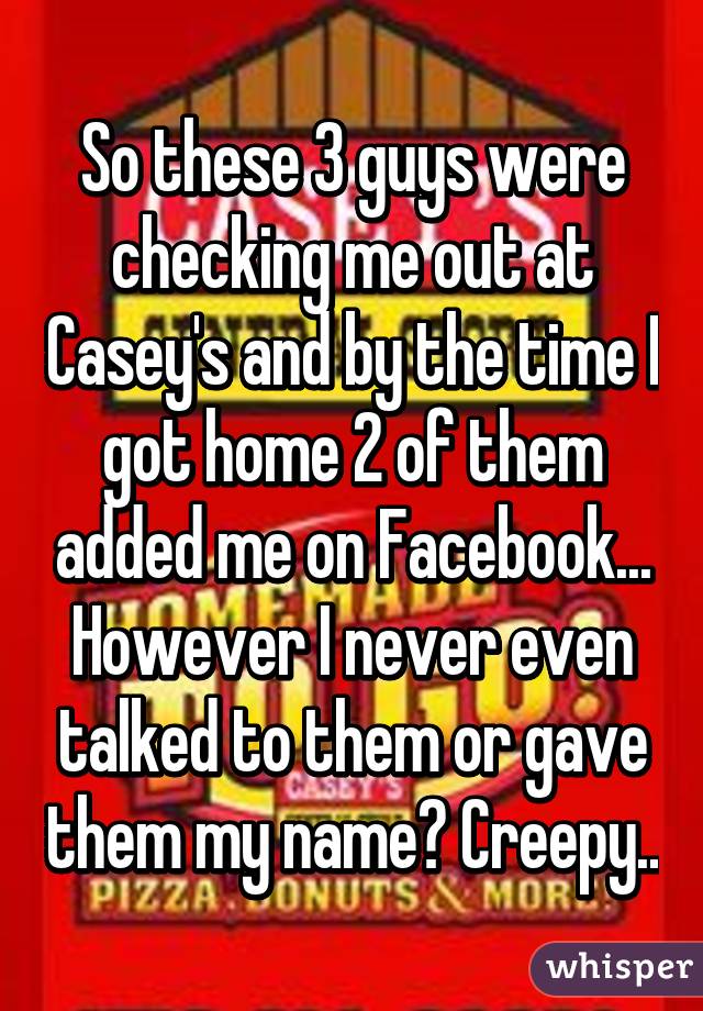 So these 3 guys were checking me out at Casey's and by the time I got home 2 of them added me on Facebook... However I never even talked to them or gave them my name? Creepy..