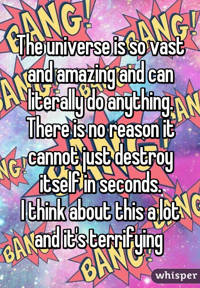 The universe is so vast and amazing and can literally do anything. There is no reason it cannot just destroy itself in seconds.
I think about this a lot and it's terrifying 