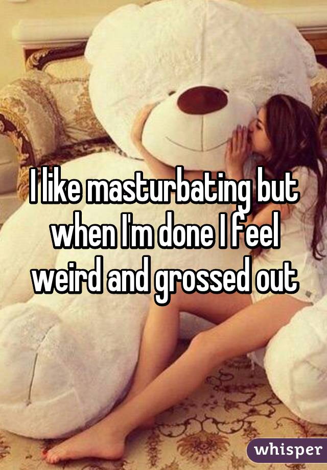 I like masturbating but when I'm done I feel weird and grossed out