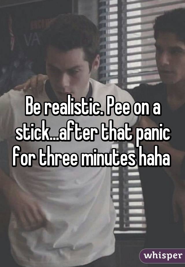 Be realistic. Pee on a stick...after that panic for three minutes haha 