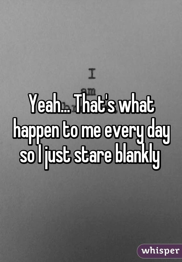 Yeah... That's what happen to me every day so I just stare blankly 