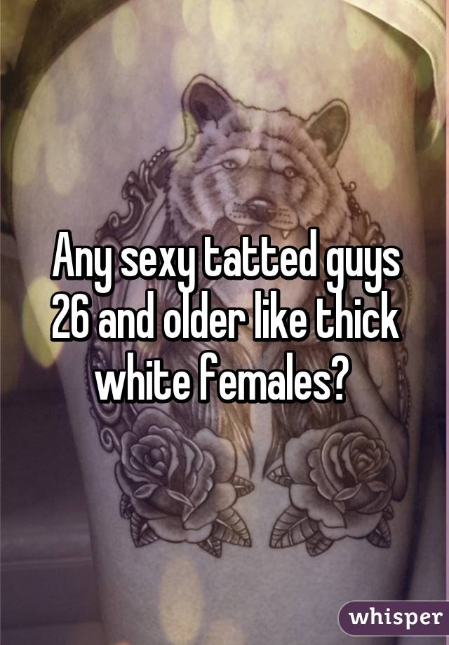 Any sexy tatted guys 26 and older like thick white females? 