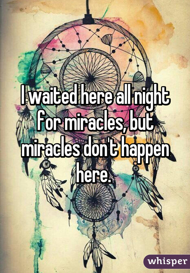 I waited here all night for miracles, but miracles don't happen here. 