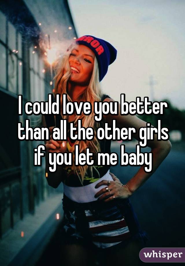 I could love you better than all the other girls if you let me baby