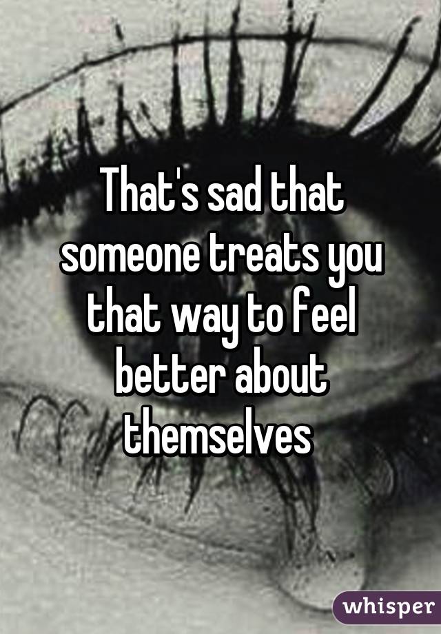 That's sad that someone treats you that way to feel better about themselves 