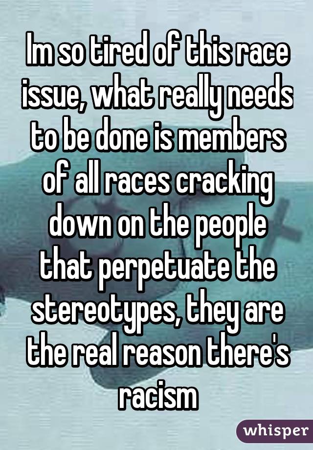 Im so tired of this race issue, what really needs to be done is members of all races cracking down on the people that perpetuate the stereotypes, they are the real reason there's racism