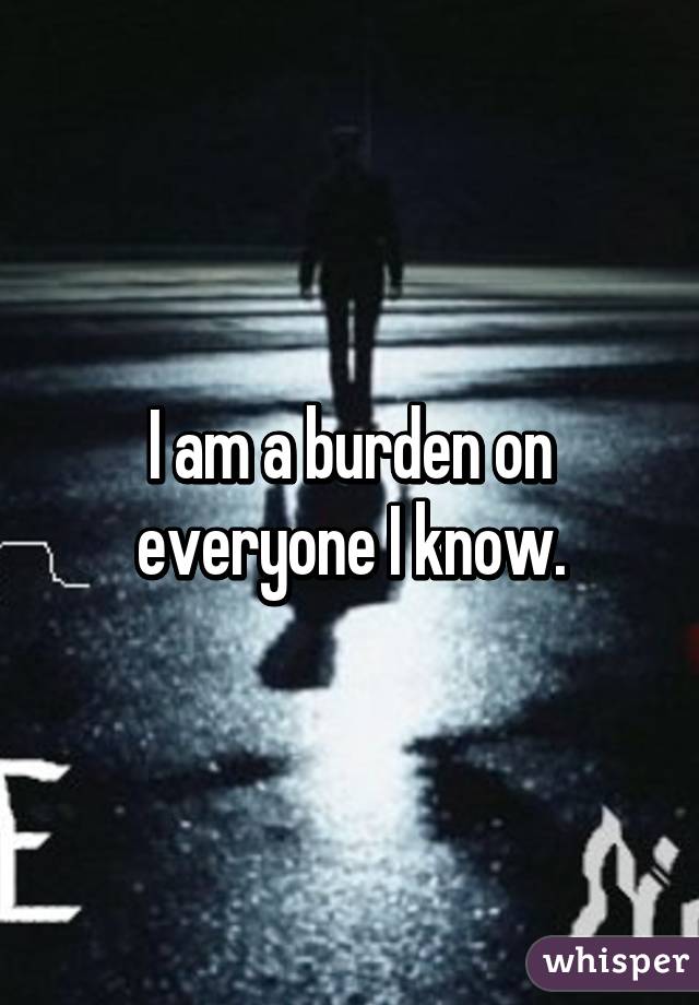 I am a burden on everyone I know.