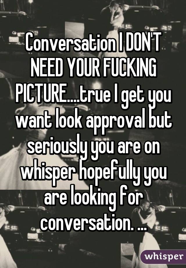 Conversation I DON'T NEED YOUR FUCKING PICTURE....true I get you want look approval but seriously you are on whisper hopefully you are looking for conversation. ...