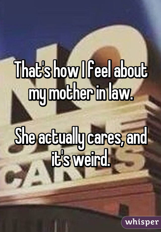 That's how I feel about my mother in law.

She actually cares, and it's weird.