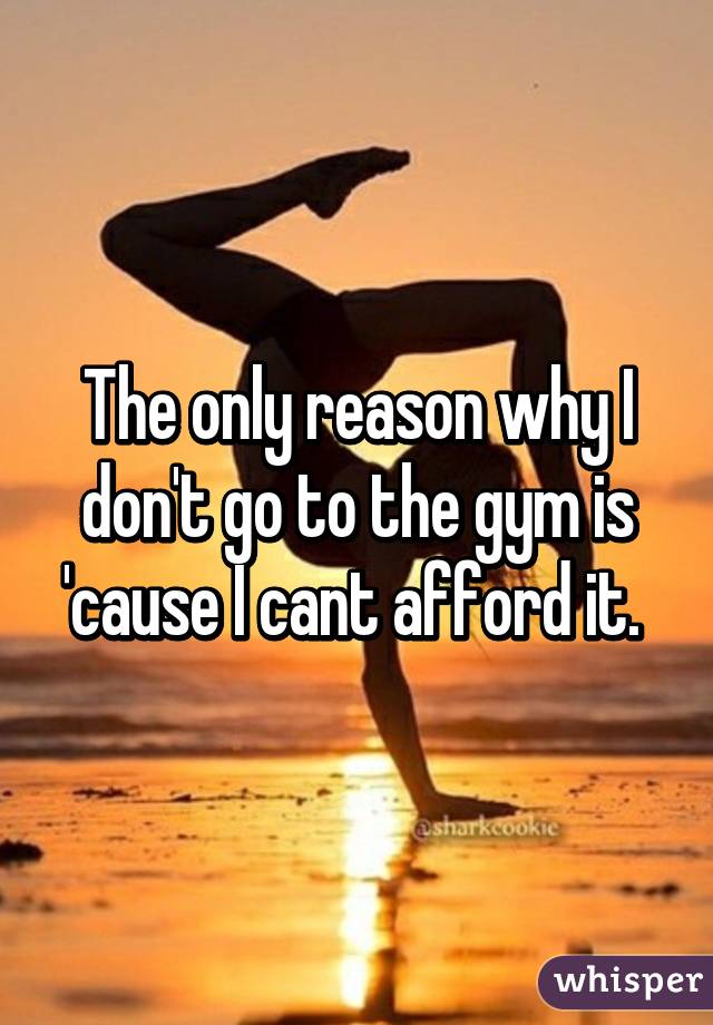 The only reason why I don't go to the gym is 'cause I cant afford it. 