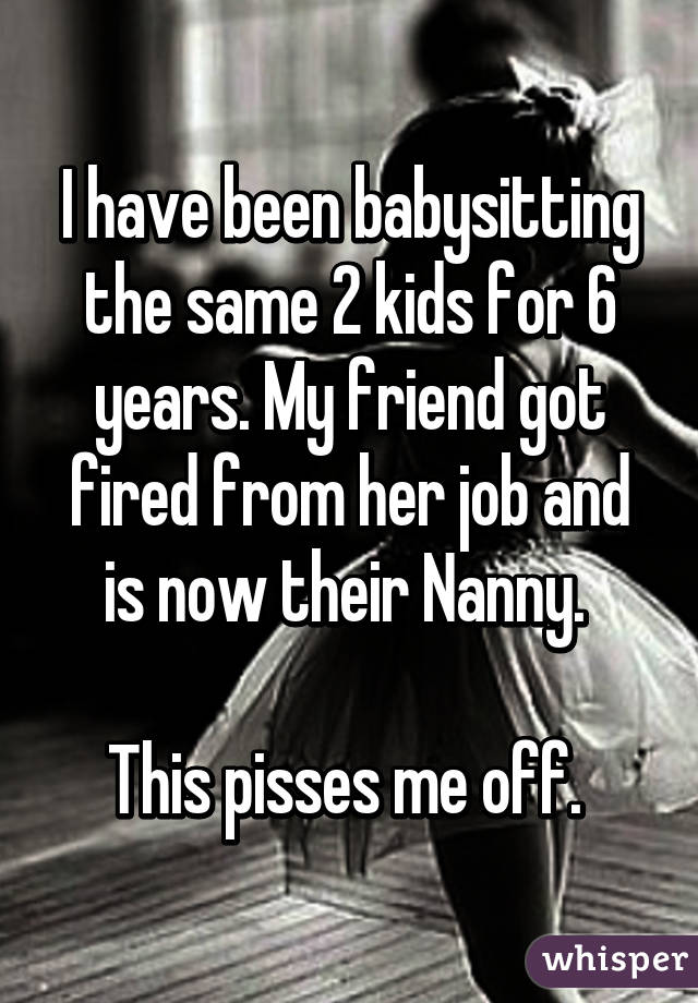 I have been babysitting the same 2 kids for 6 years. My friend got fired from her job and is now their Nanny. 

This pisses me off. 