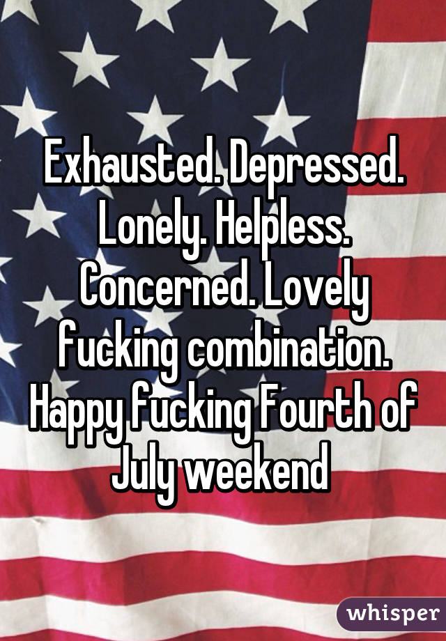 Exhausted. Depressed. Lonely. Helpless. Concerned. Lovely fucking combination. Happy fucking Fourth of July weekend 