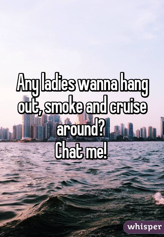 Any ladies wanna hang out, smoke and cruise around? 
Chat me! 