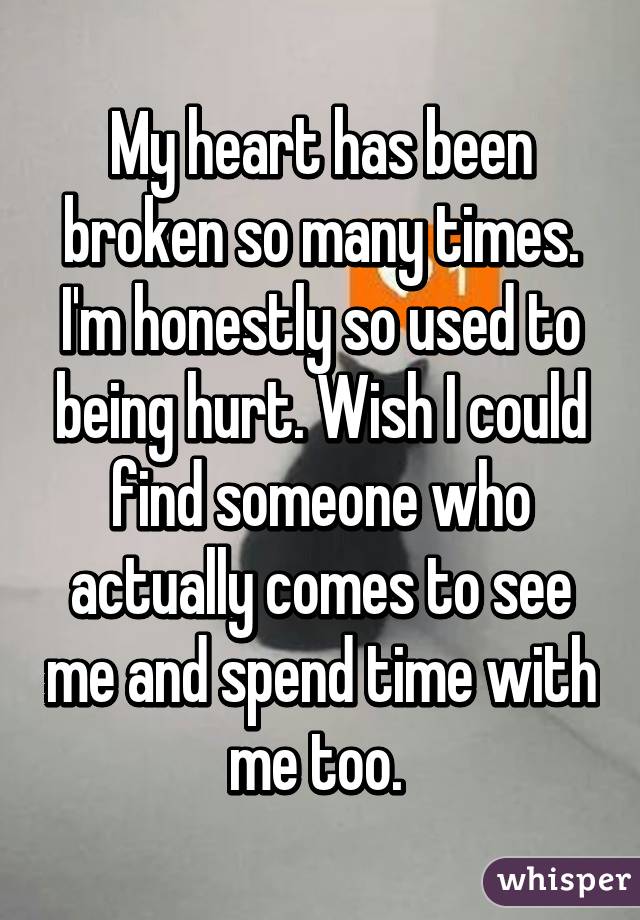 My heart has been broken so many times. I'm honestly so used to being hurt. Wish I could find someone who actually comes to see me and spend time with me too. 