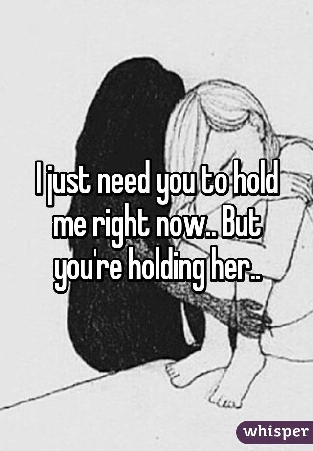 I just need you to hold me right now.. But you're holding her..