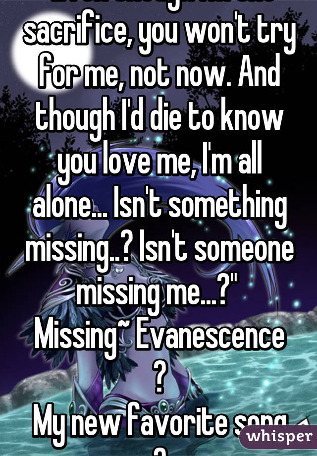 "Even though I'm the sacrifice, you won't try for me, not now. And though I'd die to know you love me, I'm all alone... Isn't something missing..? Isn't someone missing me...?" 
Missing~ Evanescence 💙
My new favorite song 💗