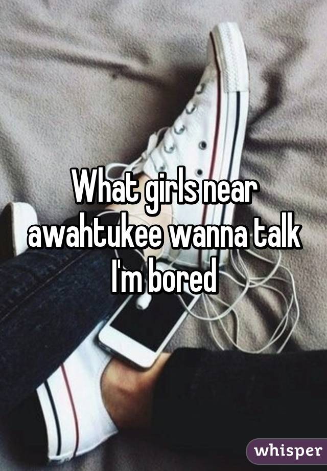 What girls near awahtukee wanna talk I'm bored