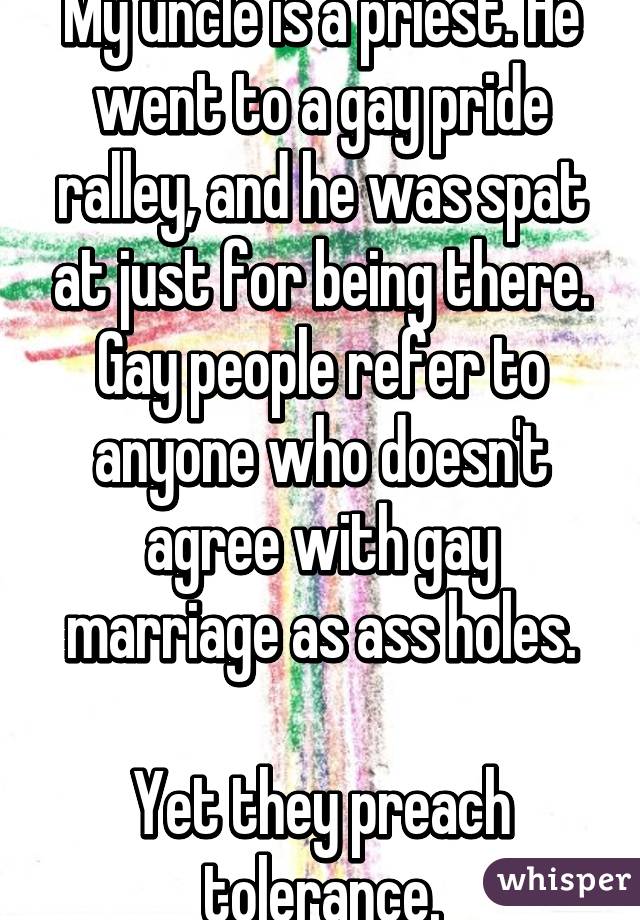 My uncle is a priest. He went to a gay pride ralley, and he was spat at just for being there. Gay people refer to anyone who doesn't agree with gay marriage as ass holes.

Yet they preach tolerance.