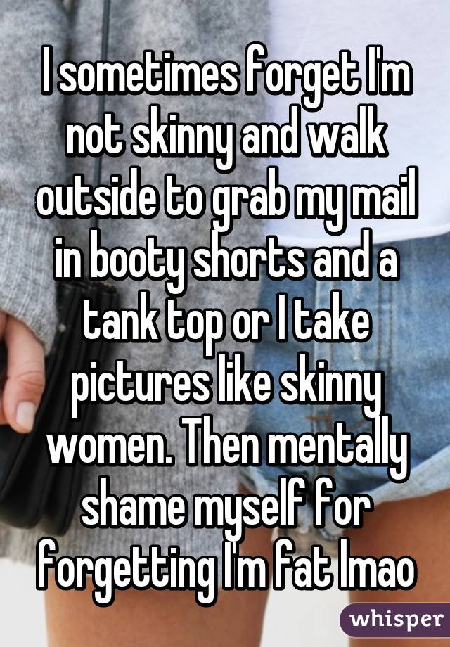 I sometimes forget I'm not skinny and walk outside to grab my mail in booty shorts and a tank top or I take pictures like skinny women. Then mentally shame myself for forgetting I'm fat lmao