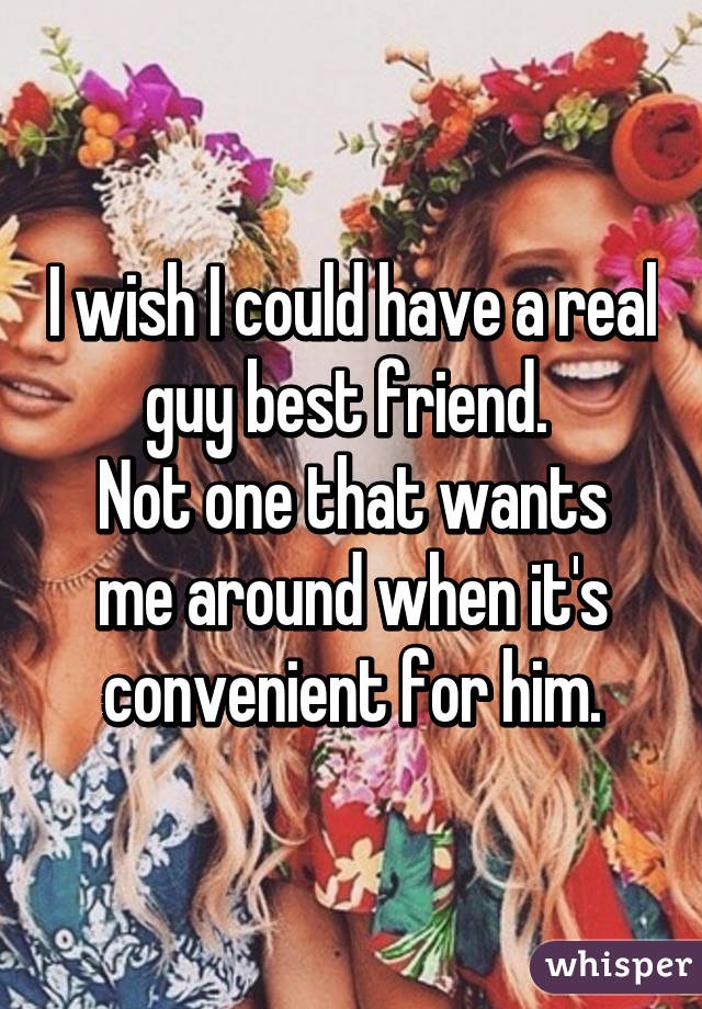 I wish I could have a real guy best friend. 
Not one that wants me around when it's convenient for him.