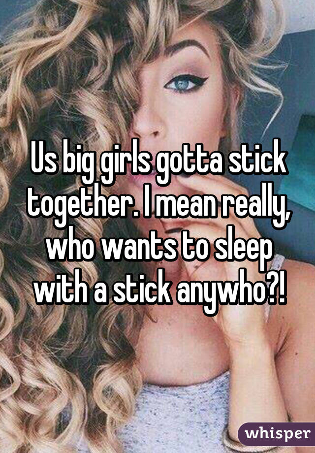 Us big girls gotta stick together. I mean really, who wants to sleep with a stick anywho?!