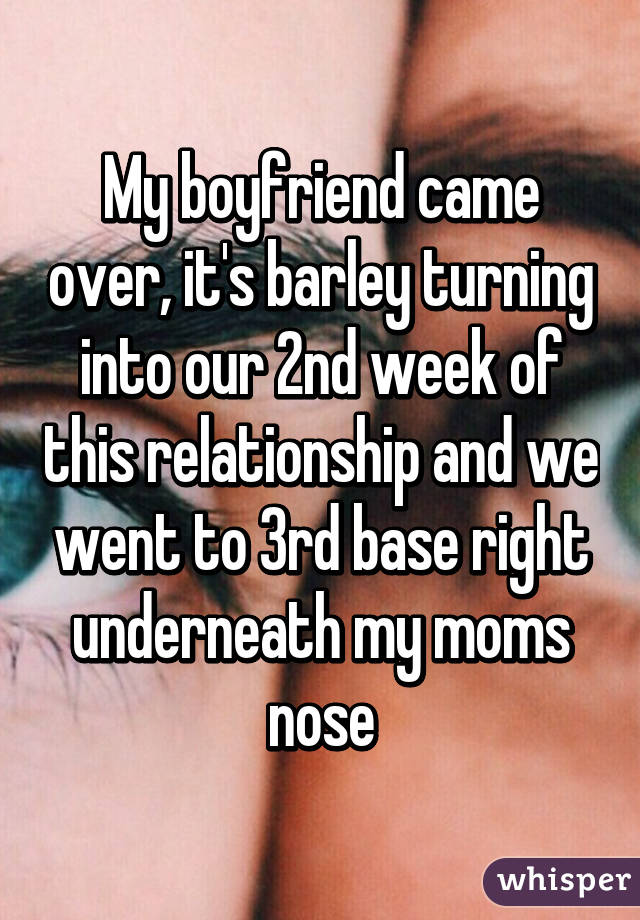 My boyfriend came over, it's barley turning into our 2nd week of this relationship and we went to 3rd base right underneath my moms nose