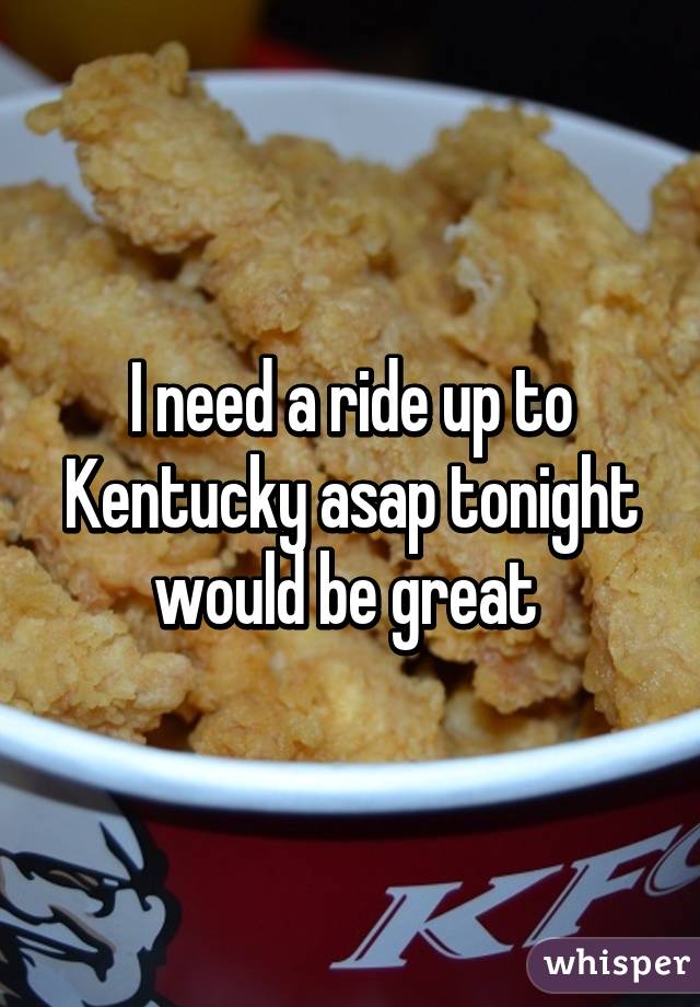 I need a ride up to Kentucky asap tonight would be great 