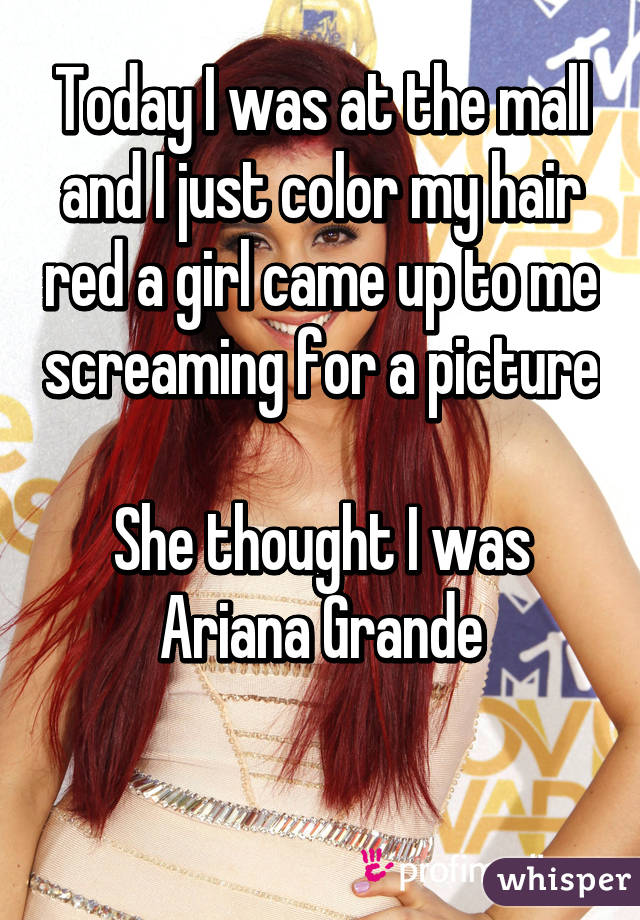 Today I was at the mall and I just color my hair red a girl came up to me screaming for a picture

She thought I was Ariana Grande

