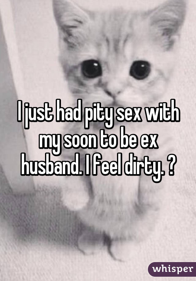 I just had pity sex with my soon to be ex husband. I feel dirty. 😒