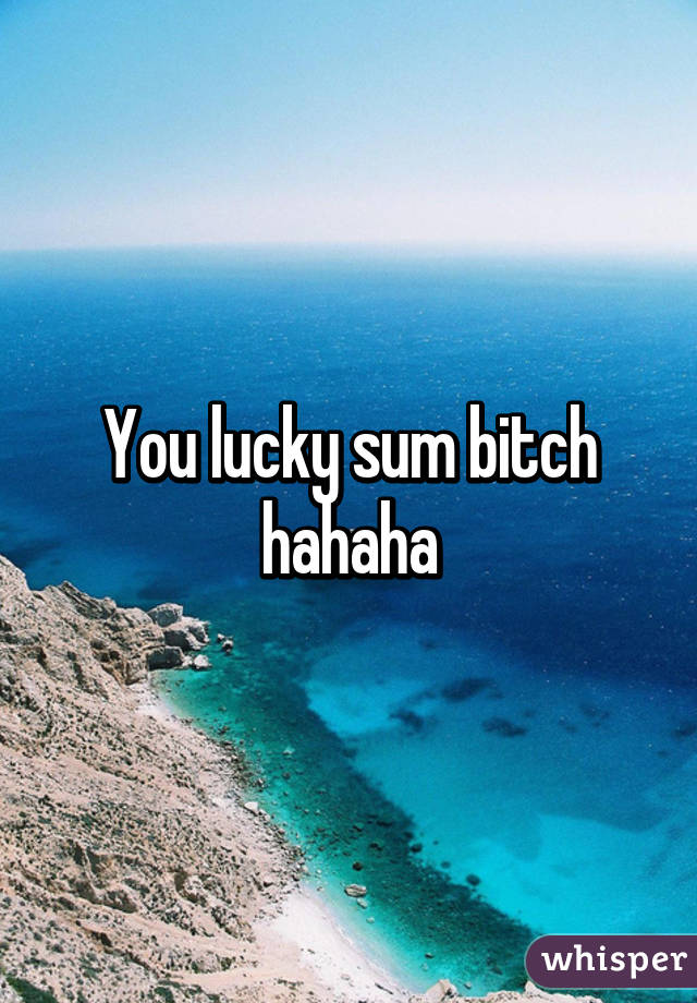 You lucky sum bitch hahaha