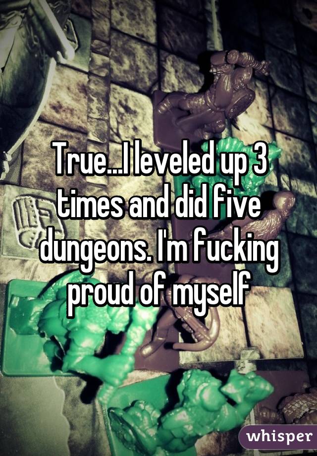 True...I leveled up 3 times and did five dungeons. I'm fucking proud of myself