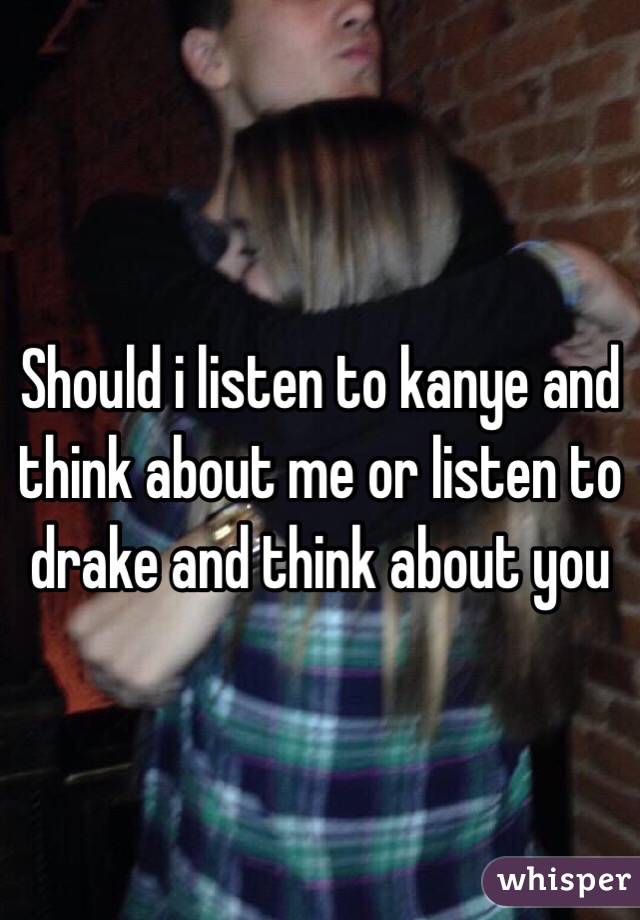 Should i listen to kanye and think about me or listen to drake and think about you 