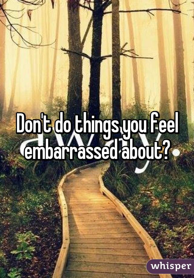 Don't do things you feel embarrassed about?