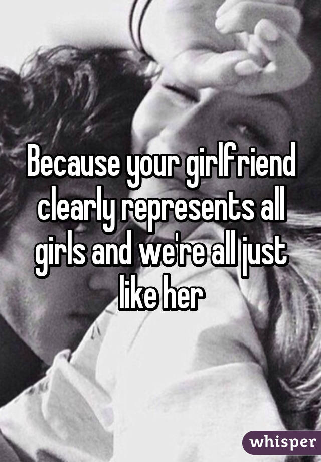 Because your girlfriend clearly represents all girls and we're all just like her