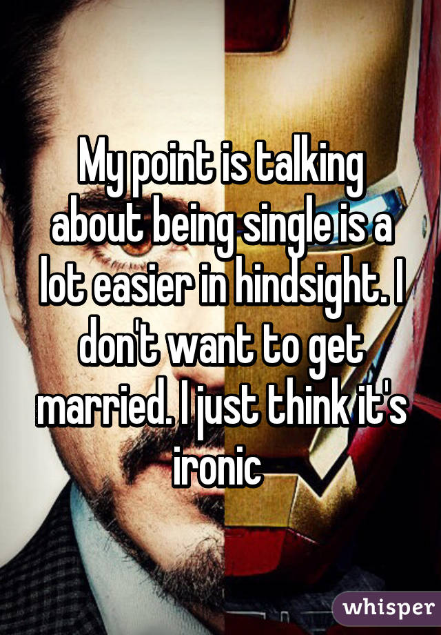 My point is talking about being single is a lot easier in hindsight. I don't want to get married. I just think it's ironic 