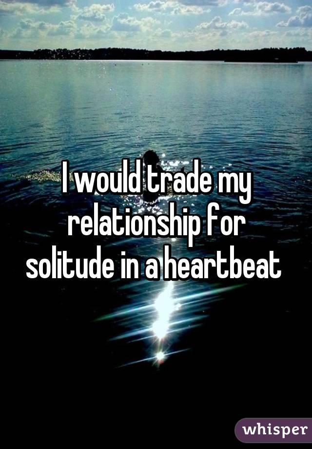 I would trade my relationship for solitude in a heartbeat 