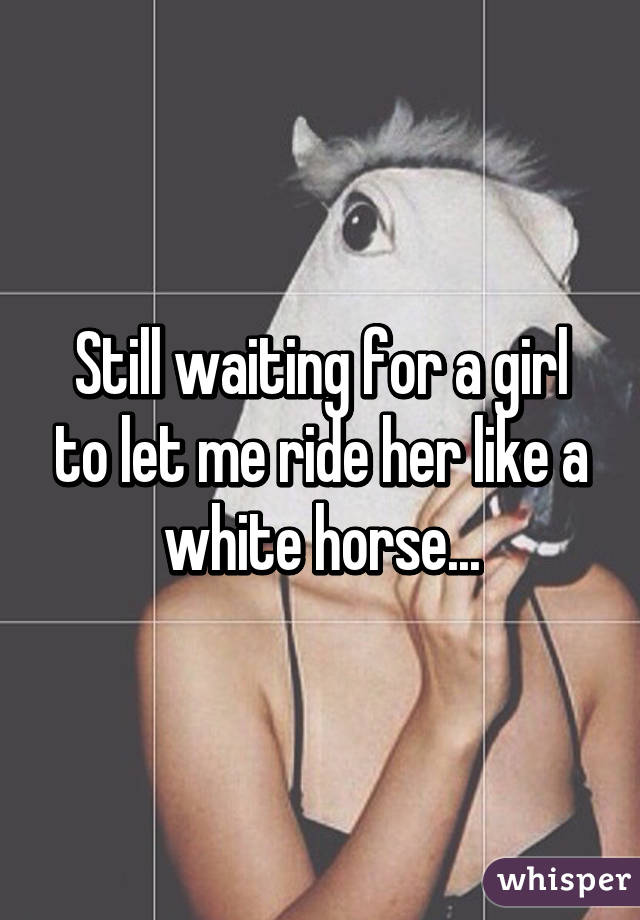 Still waiting for a girl to let me ride her like a white horse...