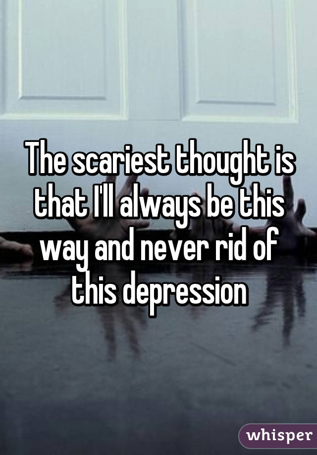 The scariest thought is that I'll always be this way and never rid of this depression