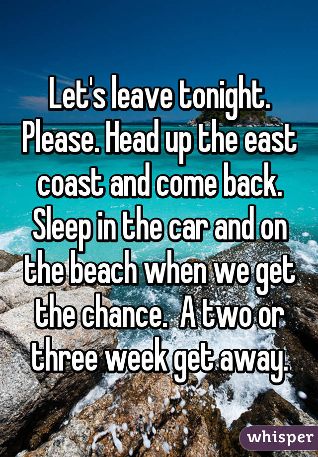 Let's leave tonight. Please. Head up the east coast and come back. Sleep in the car and on the beach when we get the chance.  A two or three week get away.