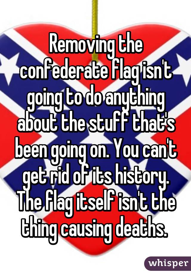 Removing the confederate flag isn't going to do anything about the stuff that's been going on. You can't get rid of its history. The flag itself isn't the thing causing deaths. 