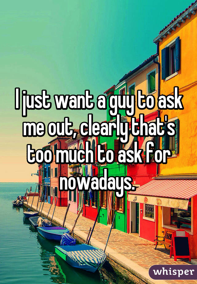 I just want a guy to ask me out, clearly that's too much to ask for nowadays. 