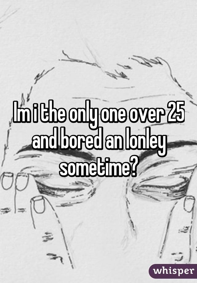 Im i the only one over 25 and bored an lonley sometime?