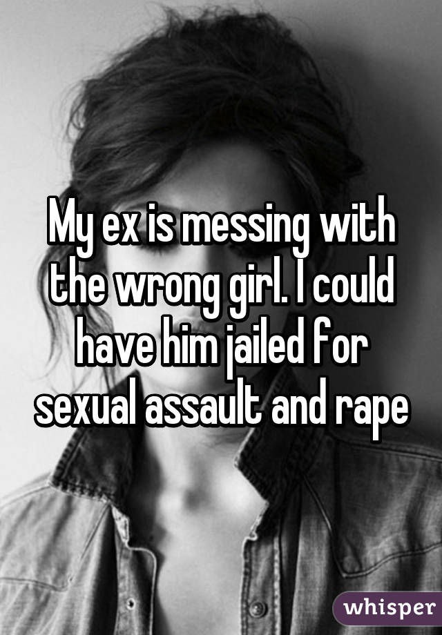 My ex is messing with the wrong girl. I could have him jailed for sexual assault and rape