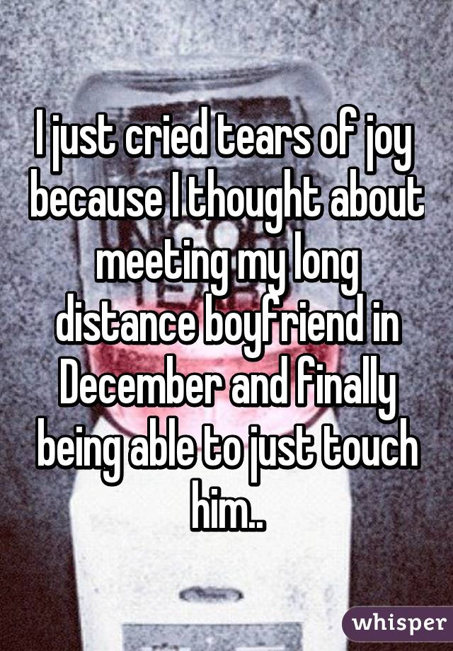 I just cried tears of joy  because I thought about meeting my long distance boyfriend in December and finally being able to just touch him..