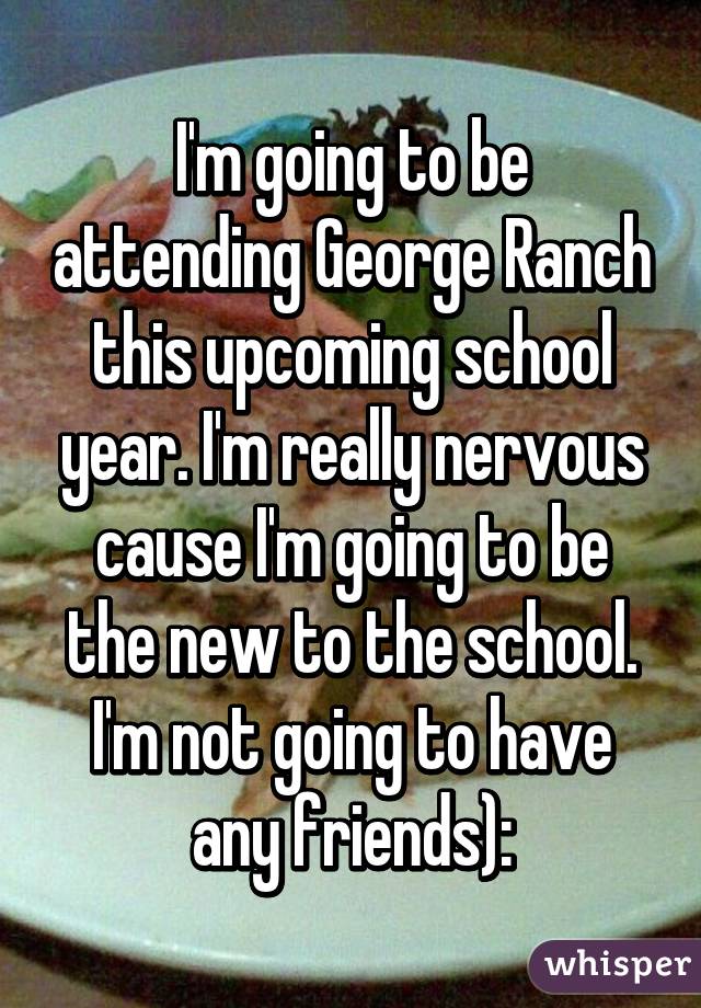 I'm going to be attending George Ranch this upcoming school year. I'm really nervous cause I'm going to be the new to the school. I'm not going to have any friends):