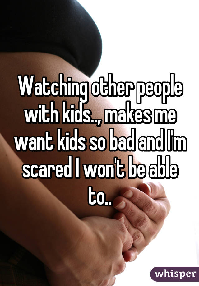 Watching other people with kids.., makes me want kids so bad and I'm scared I won't be able to..