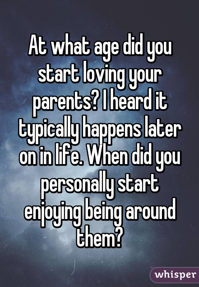 At what age did you start loving your parents? I heard it typically happens later on in life. When did you personally start enjoying being around them?