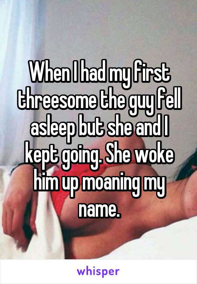 When I had my first threesome the guy fell asleep but she and I kept going. She woke him up moaning my name.